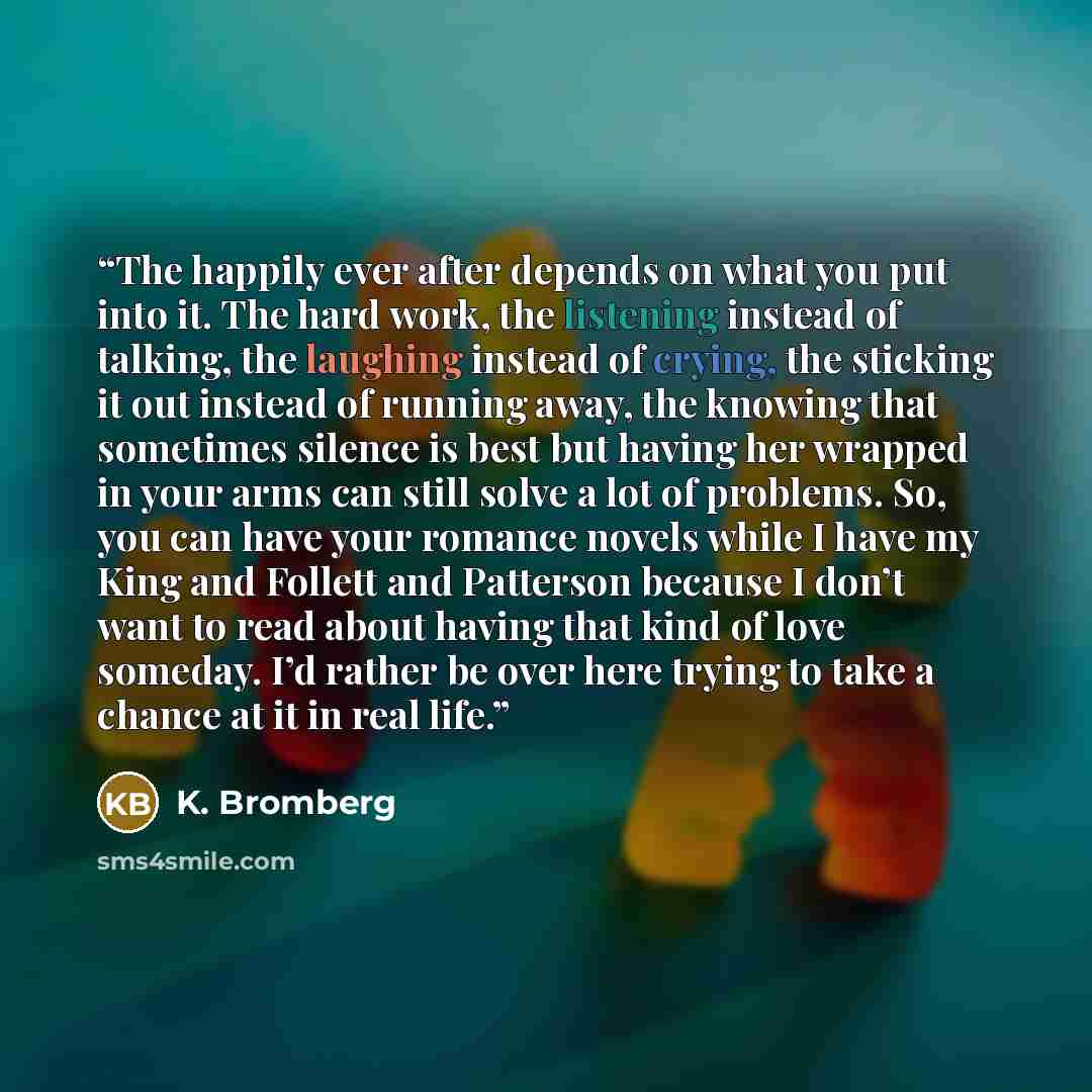 “The happily ever after depends on what you put into it. The hard work, the listening instead of talking, the laughing instead of crying, the sticking it out instead of running away, the knowing that sometimes silence is best but having her wrapped in your arms can still solve a lot of problems…” quote by K. Bromberg