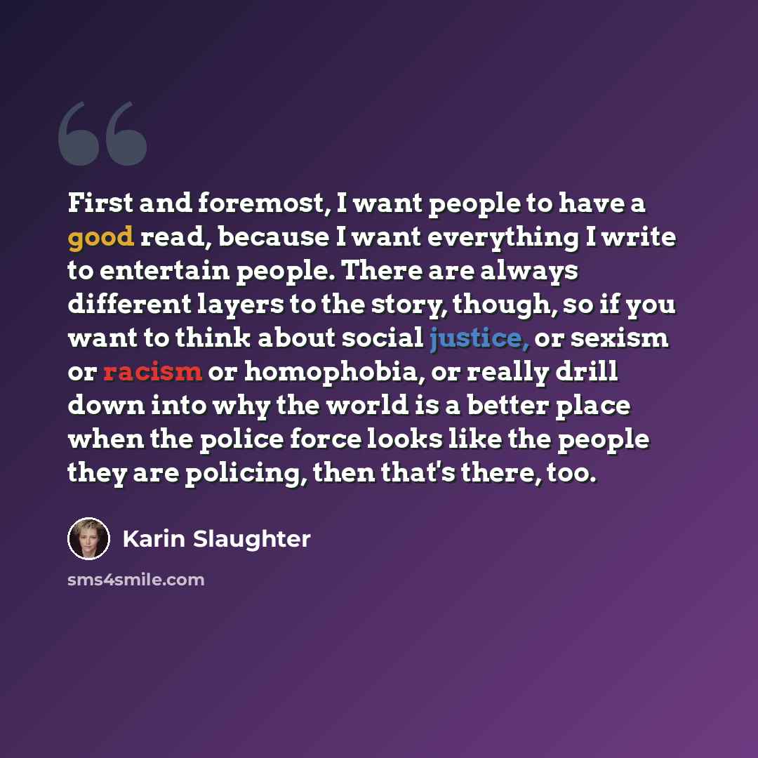 “First and foremost, I want people to have a good read, because I want everything I write to entertain people. There are always different layers to the story, though, so if you want to think about social justice, or sexism or racism or homophobia, or really drill down into why the world is a better…” quote by Karin Slaughter
