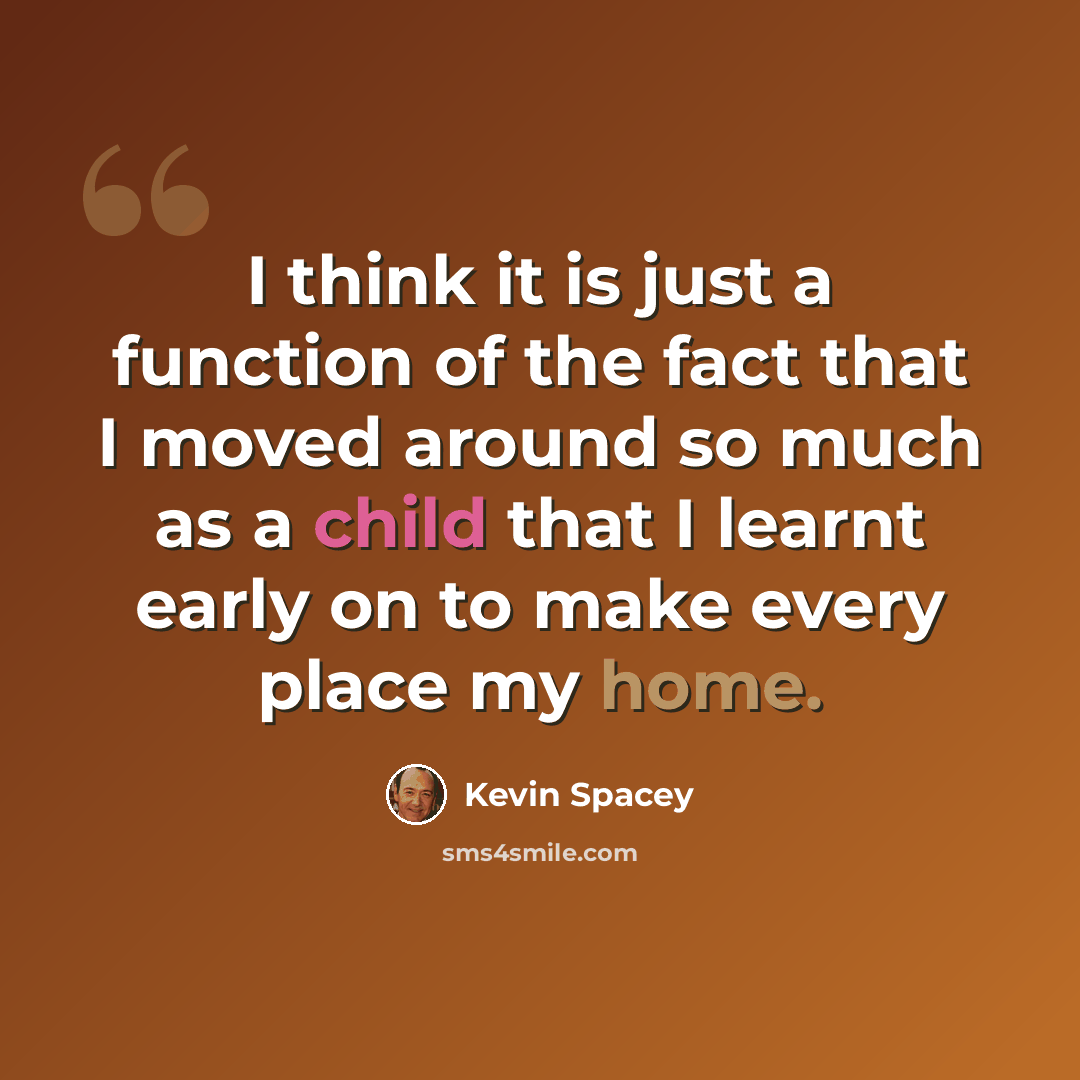 “I think it is just a function of the fact that I moved around so much as a child that I learnt early on to make every place my home.” quote by Kevin Spacey