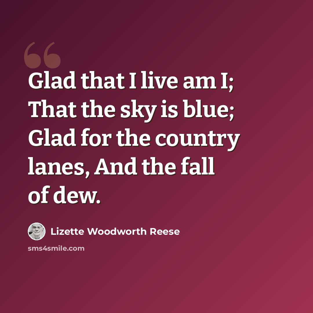 “Glad that I live am I; That the sky is blue; Glad for the country lanes, And the fall of dew.” quote by Lizette Woodworth Reese