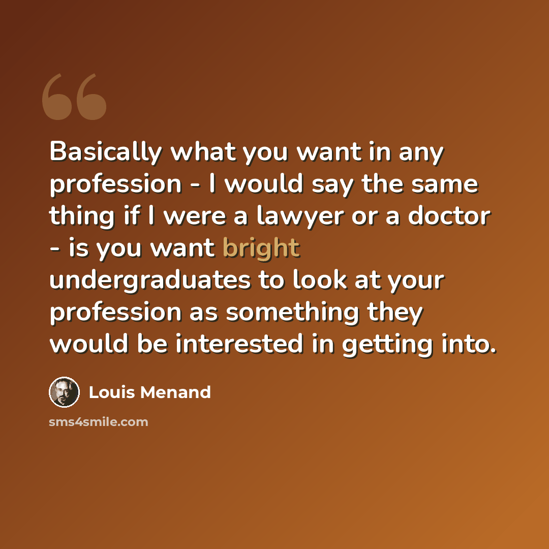 “Basically what you want in any profession - I would say the same thing if I were a lawyer or a doctor - is you want bright undergraduates to look at your profession as something they would be interested in getting into.” quote by Louis Menand
