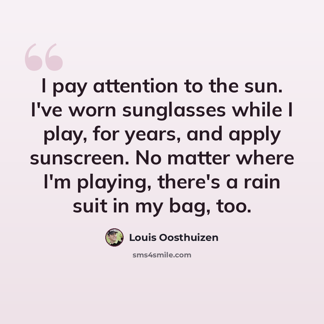 “I pay attention to the sun. I've worn sunglasses while I play, for years, and apply sunscreen. No matter where I'm playing, there's a rain suit in my bag, too.” quote by Louis Oosthuizen