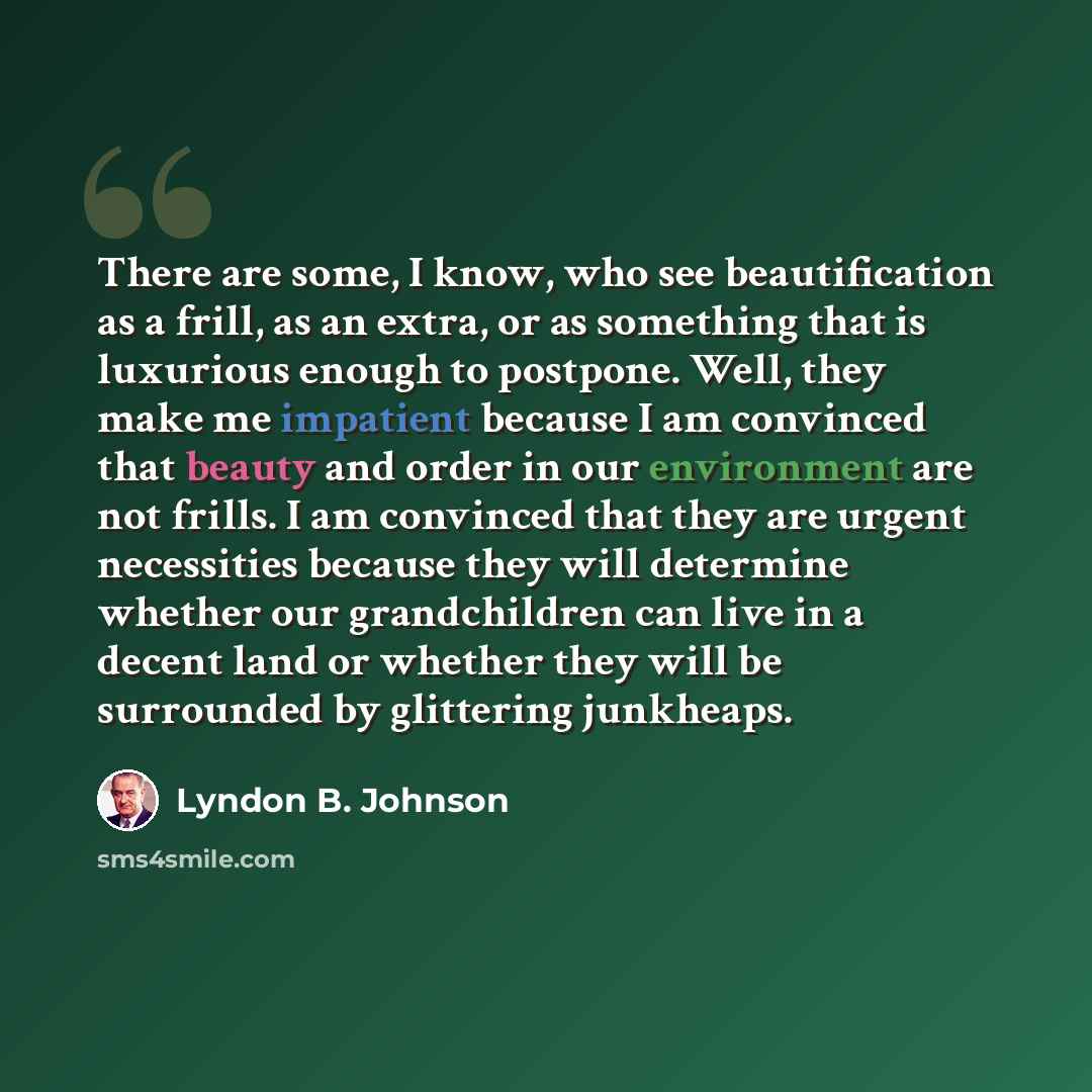 “There are some, I know, who see beautification as a frill, as an extra, or as something that is luxurious enough to postpone. Well, they make me impatient because I am convinced that beauty and order in our environment are not frills. I am convinced that they are urgent necessities because they…” quote by Lyndon B. Johnson