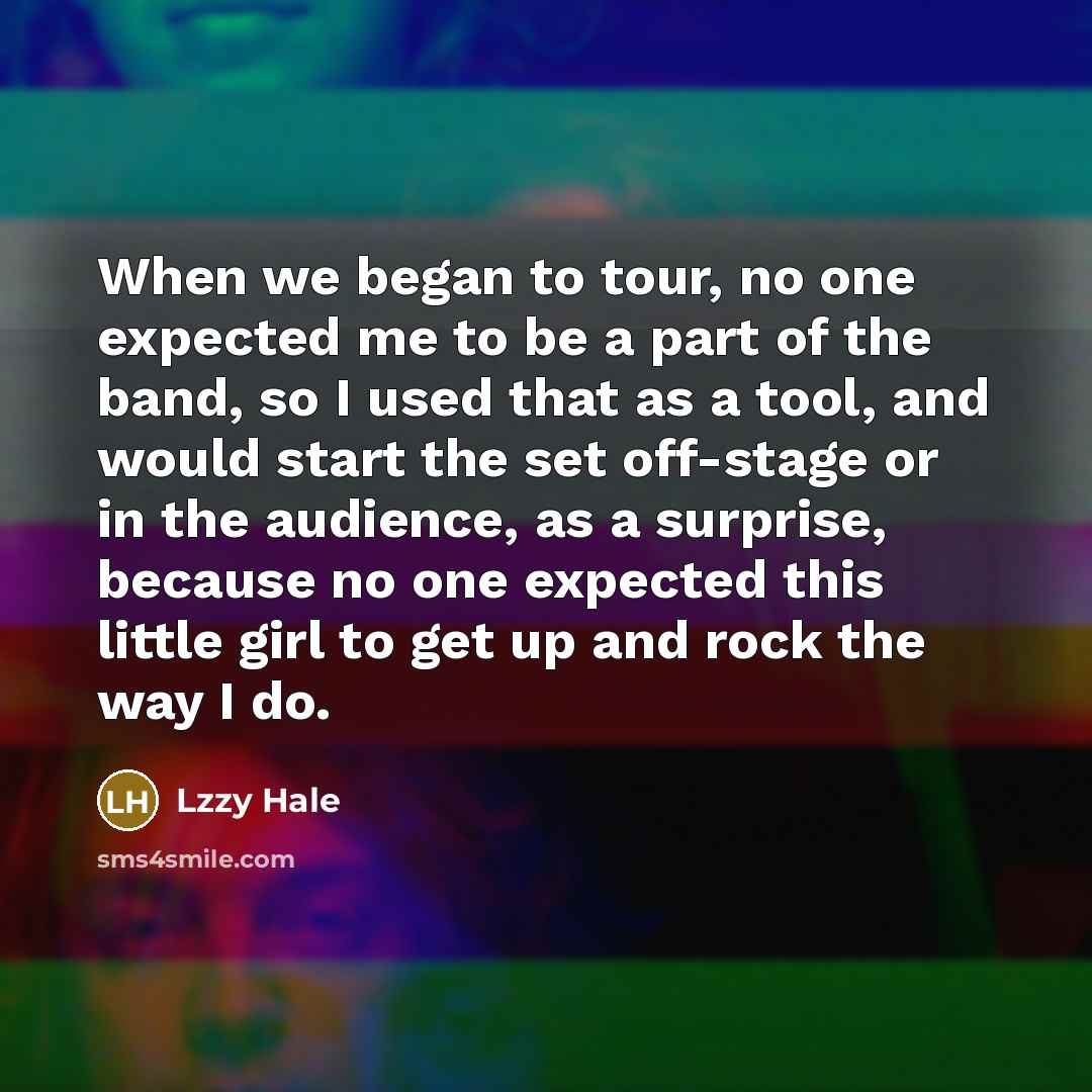“When we began to tour, no one expected me to be a part of the band, so I used that as a tool, and would start the set off-stage or in the audience, as a surprise, because no one expected this little girl to get up and rock the way I do.” quote by Lzzy Hale
