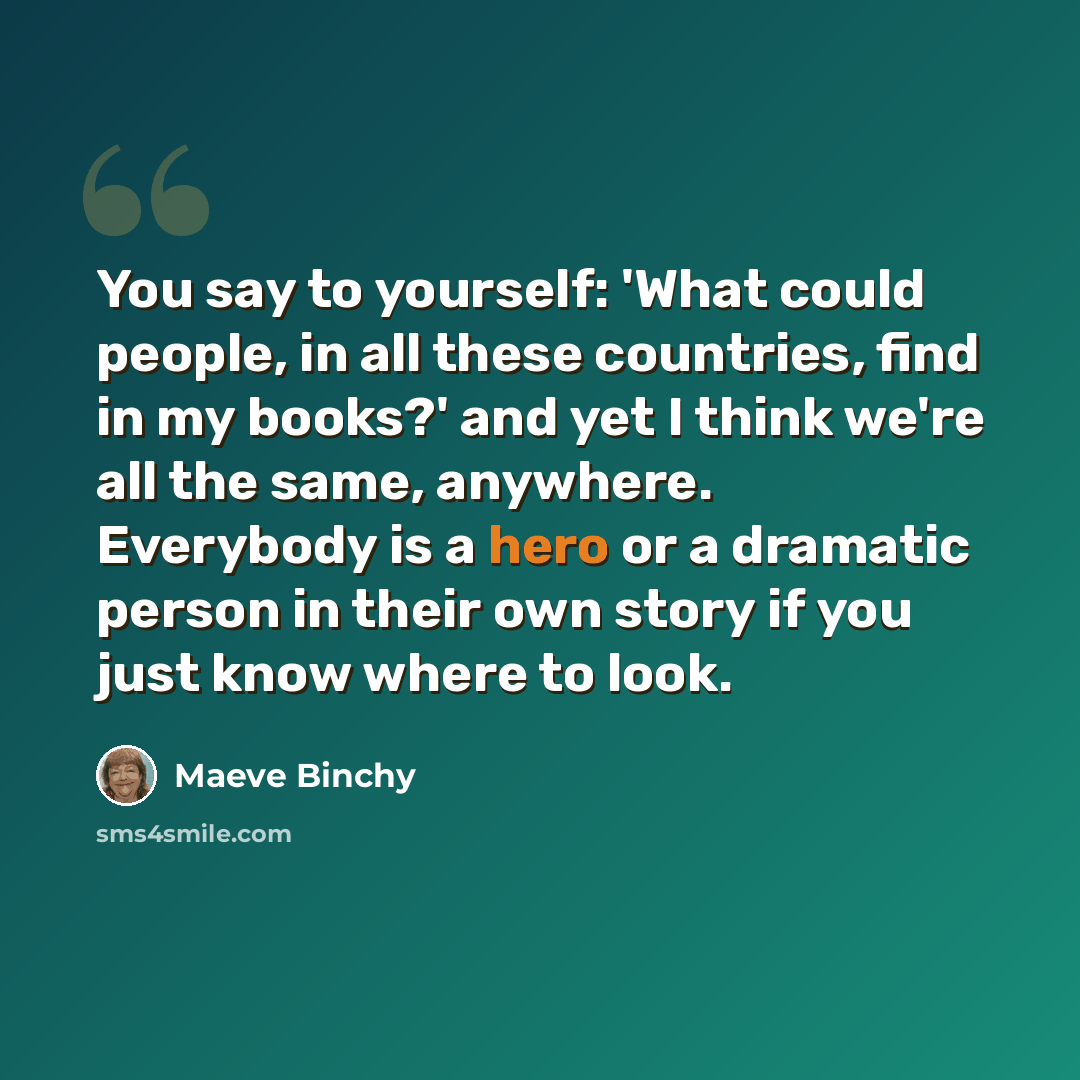 “You say to yourself: 'What could people, in all these countries, find in my books?' and yet I think we're all the same, anywhere. Everybody is a hero or a dramatic person in their own story if you just know where to look.” quote by Maeve Binchy