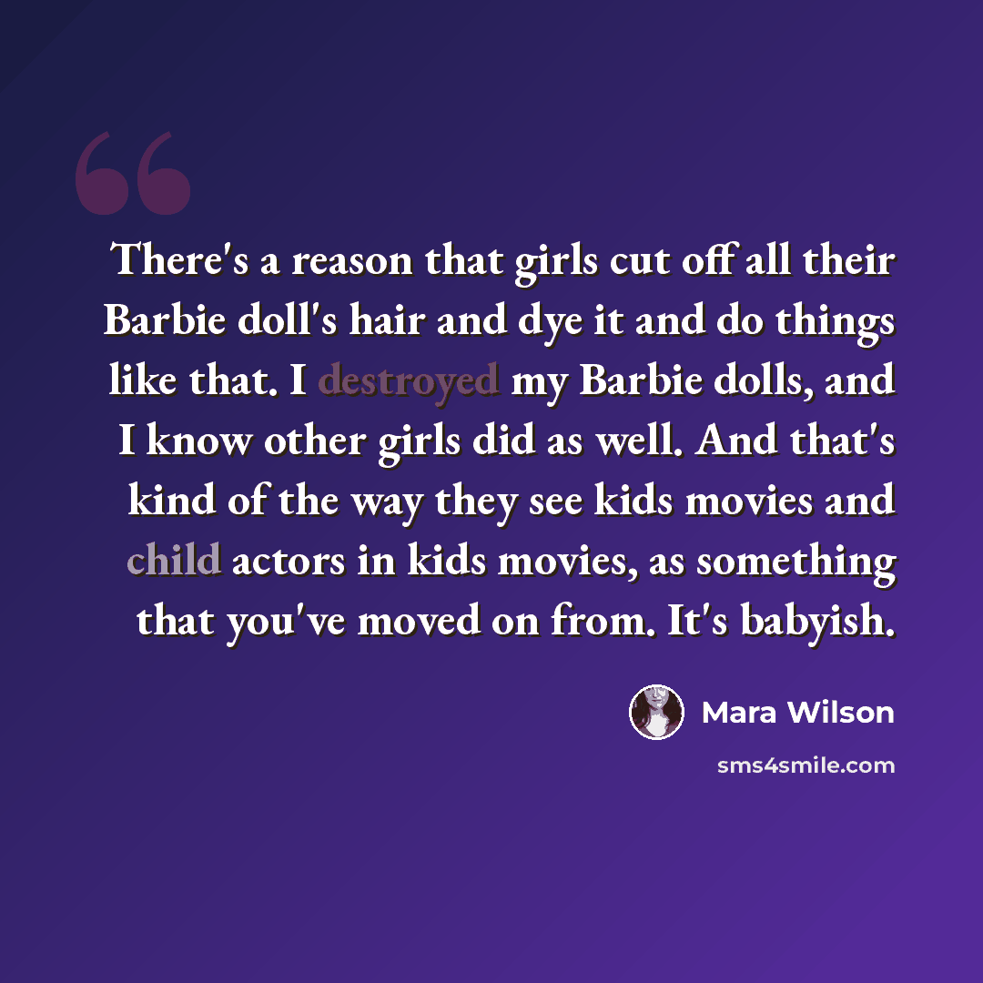 “There's a reason that girls cut off all their Barbie doll's hair and dye it and do things like that. I destroyed my Barbie dolls, and I know other girls did as well. And that's kind of the way they see kids movies and child actors in kids movies, as something that you've moved on from. It's babyish.” quote by Mara Wilson