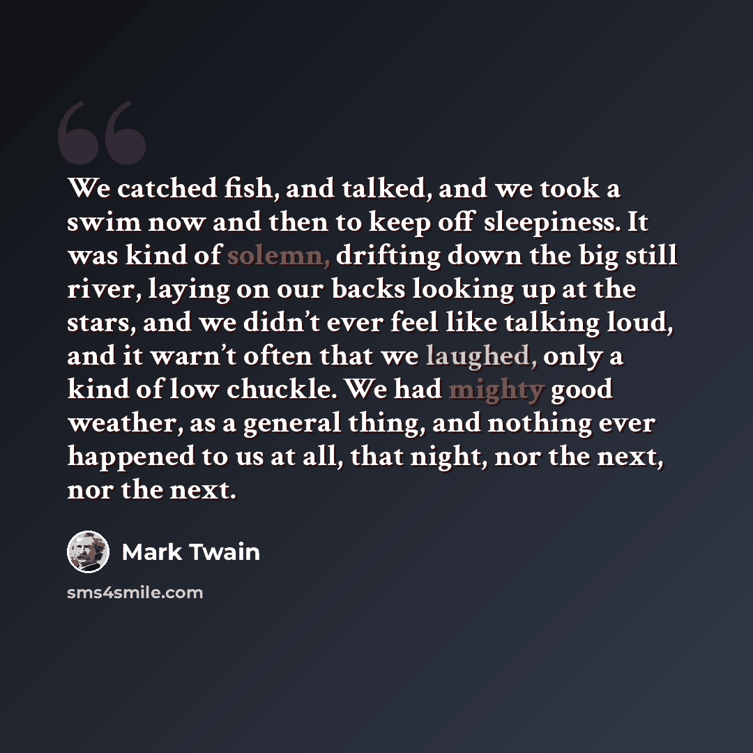 “We catched fish, and talked, and we took a swim now and then to keep off sleepiness. It was kind of solemn, drifting down the big still river, laying on our backs looking up at the stars, and we didn’t ever feel like talking loud, and it warn’t often that we laughed, only a kind of low chuckle. We…” quote by Mark Twain