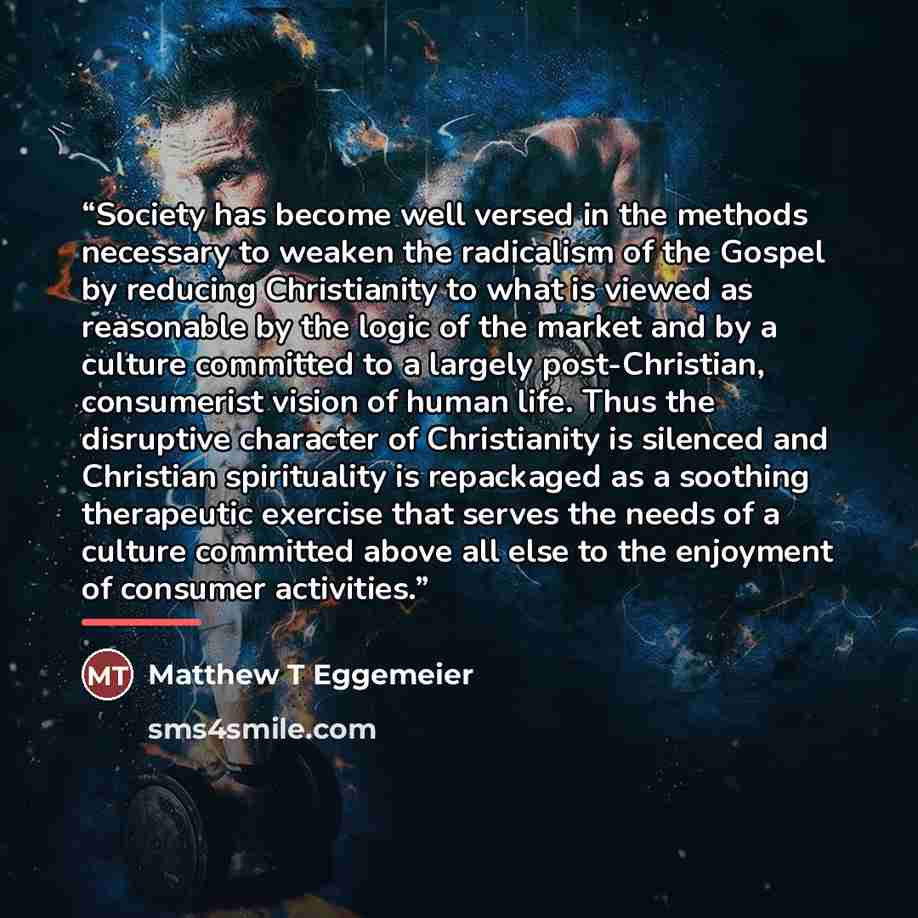 “Society has become well versed in the methods necessary to weaken the radicalism of the Gospel by reducing Christianity to what is viewed as reasonable by the logic of the market and by a culture committed to a largely post-Christian, consumerist vision of human life. Thus the disruptive character…” quote by Matthew T Eggemeier