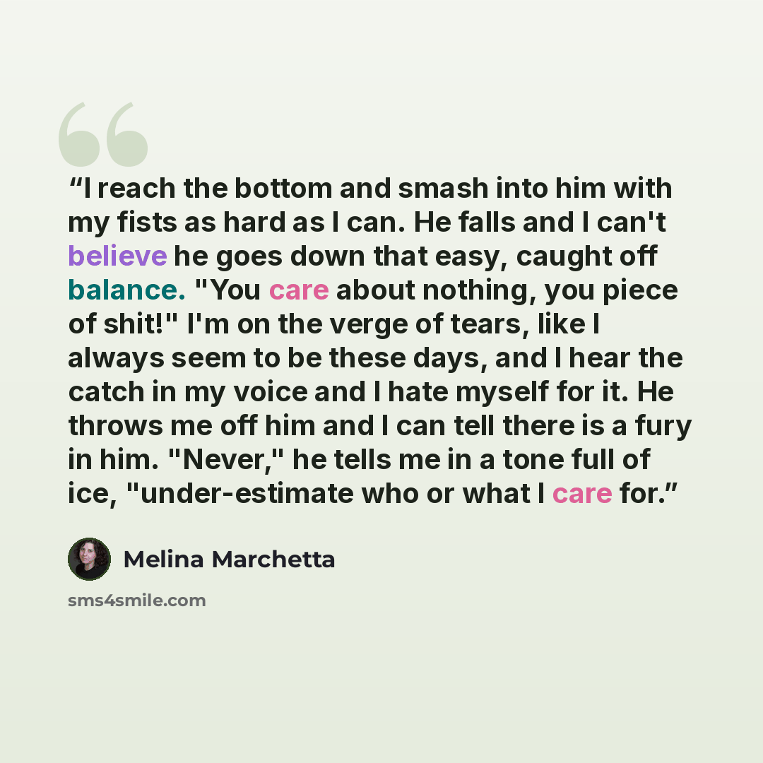 “I reach the bottom and smash into him with my fists as hard as I can. He falls and I can't believe he goes down that easy, caught off balance. "You care about nothing, you piece of shit!" I'm on the verge of tears, like I always seem to be these days, and I hear the catch in my voice and I hate…” quote by Melina Marchetta