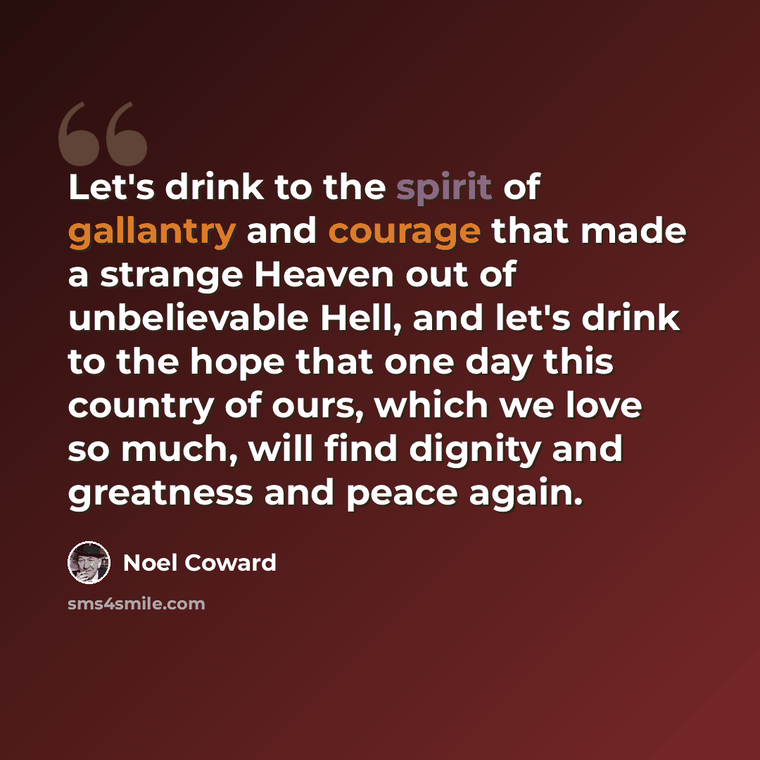 “Let's drink to the spirit of gallantry and courage that made a strange Heaven out of unbelievable Hell, and let's drink to the hope that one day this country of ours, which we love so much, will find dignity and greatness and peace again.” quote by Noel Coward
