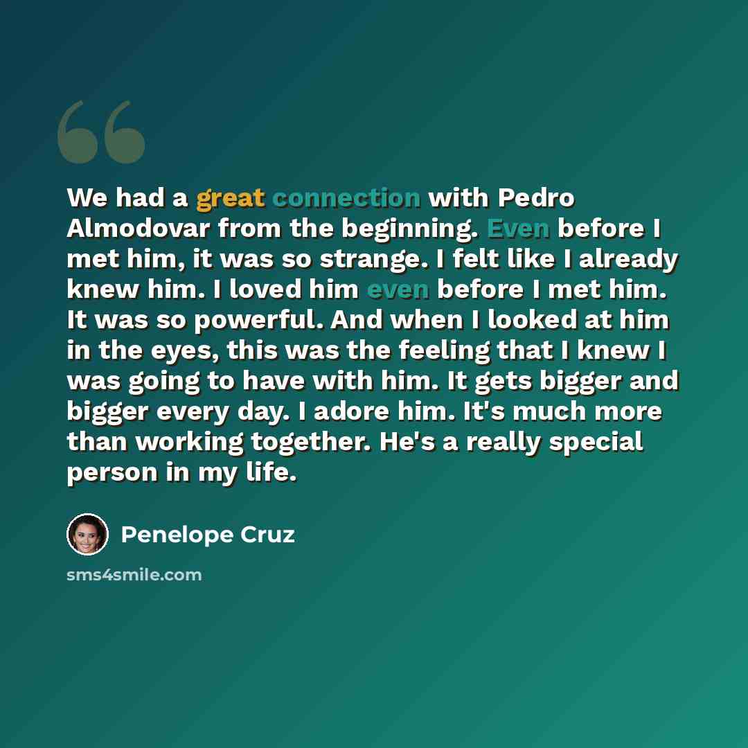 “We had a great connection with Pedro Almodovar from the beginning. Even before I met him, it was so strange. I felt like I already knew him. I loved him even before I met him. It was so powerful. And when I looked at him in the eyes, this was the feeling that I knew I was going to have with him…” quote by Penelope Cruz