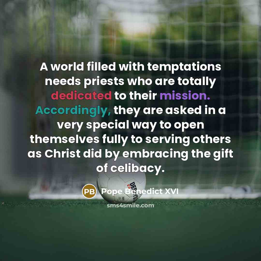 “A world filled with temptations needs priests who are totally dedicated to their mission. Accordingly, they are asked in a very special way to open themselves fully to serving others as Christ did by embracing the gift of celibacy.” quote by Pope Benedict XVI
