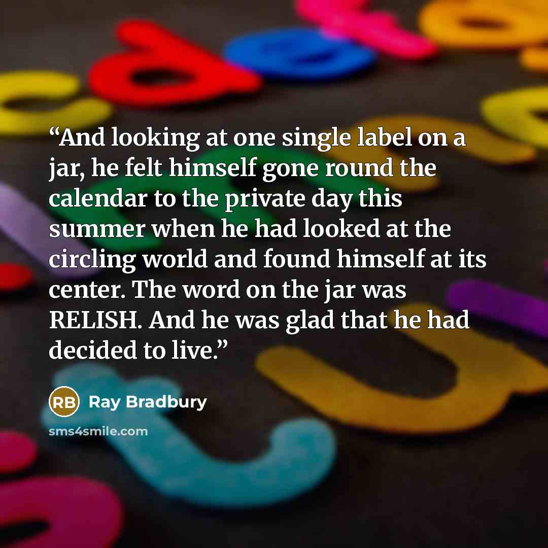 “And looking at one single label on a jar, he felt himself gone round the calendar to the private day this summer when he had looked at the circling world and found himself at its center. The word on the jar was RELISH. And he was glad that he had decided to live.” quote by Ray Bradbury