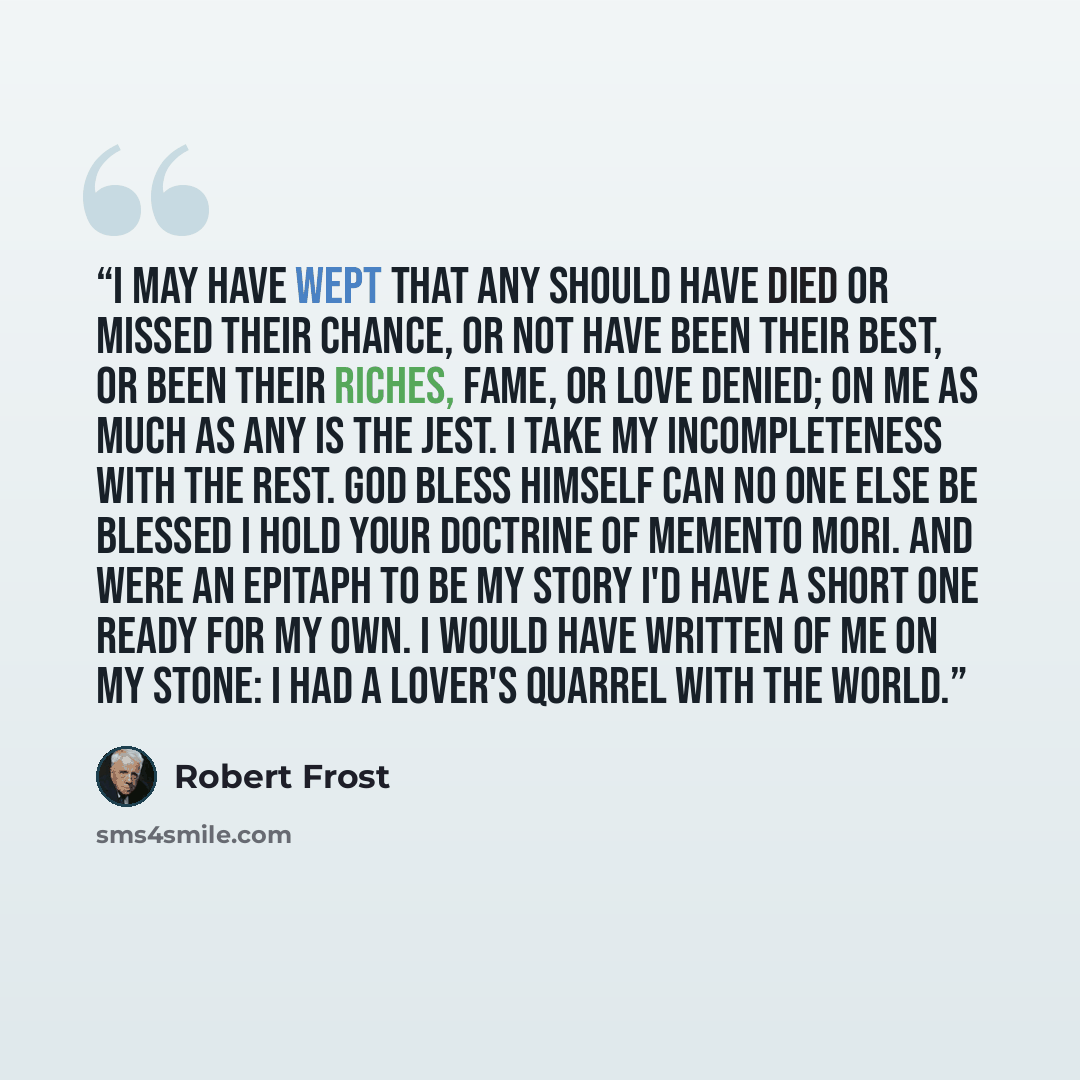 “I may have wept that any should have died Or missed their chance, or not have been their best, Or been their riches, fame, or love denied; On me as much as any is the jest. I take my incompleteness with the rest. God bless himself can no one else be blessed I hold your doctrine of Memento Mori…” quote by Robert Frost