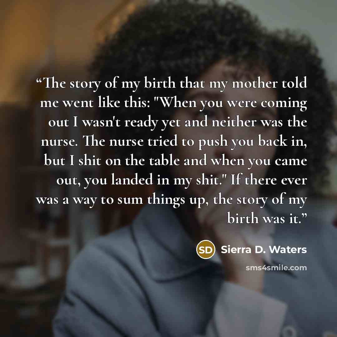 “The story of my birth that my mother told me went like this: "When you were coming out I wasn't ready yet and neither was the nurse. The nurse tried to push you back in, but I shit on the table and when you came out, you landed in my shit." If there ever was a way to sum things up, the story of my…” quote by Sierra D. Waters