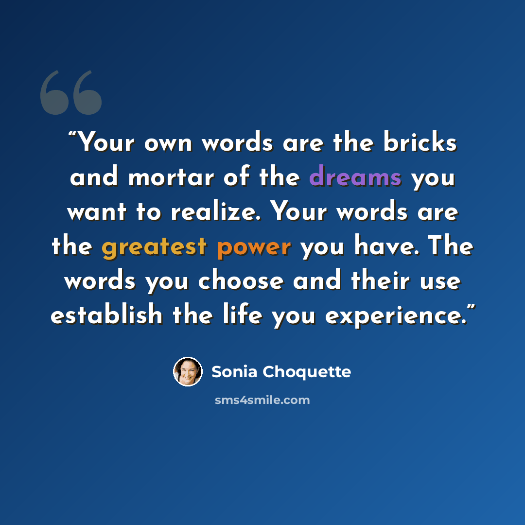 “Your own words are the bricks and mortar of the dreams you want to realize. Your words are the greatest power you have. The words you choose and their use establish the life you experience.” quote by Sonia Choquette