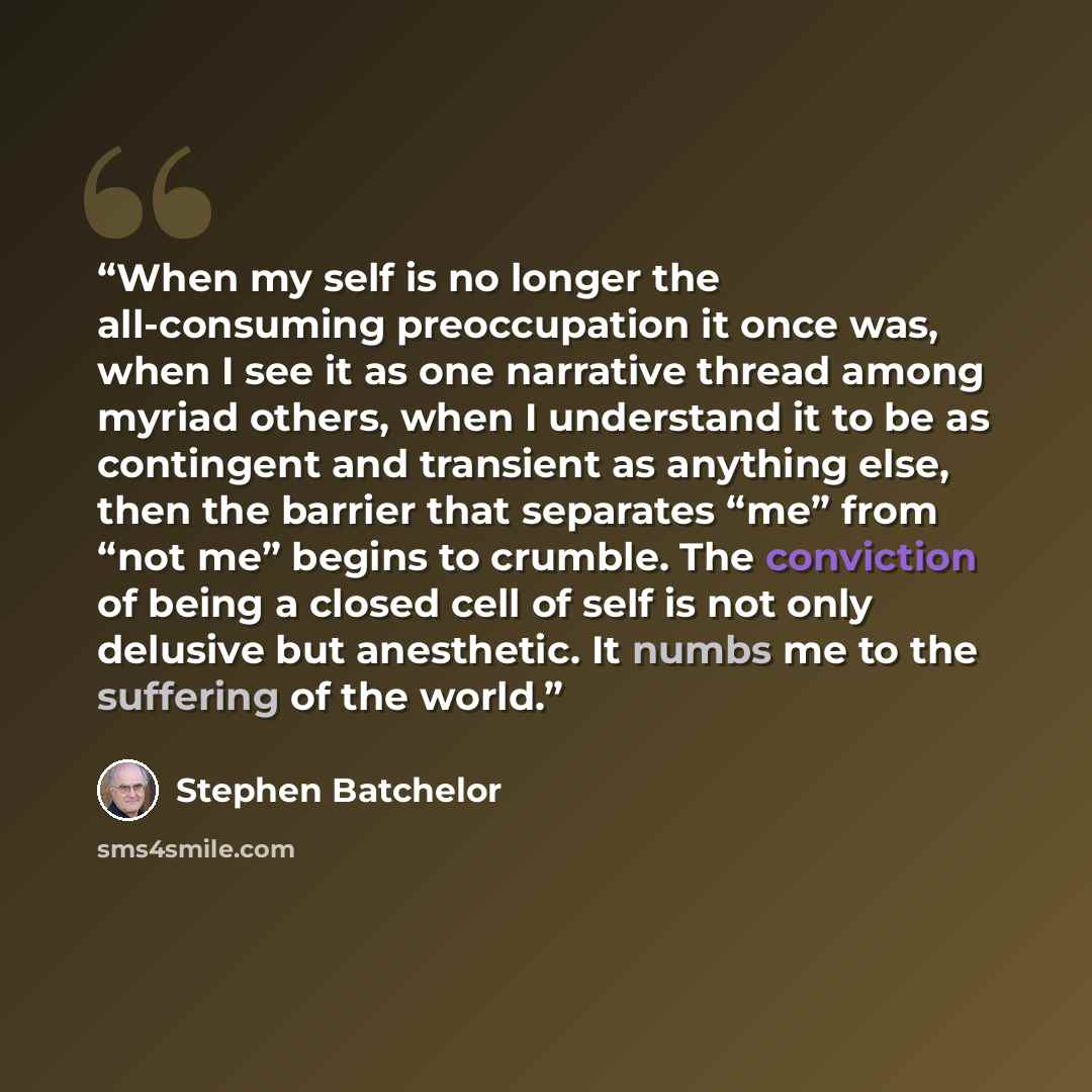 “When my self is no longer the all-consuming preoccupation it once was, when I see it as one narrative thread among myriad others, when I understand it to be as contingent and transient as anything else, then the barrier that separates “me” from “not me” begins to crumble. The conviction of being a…” quote by Stephen Batchelor