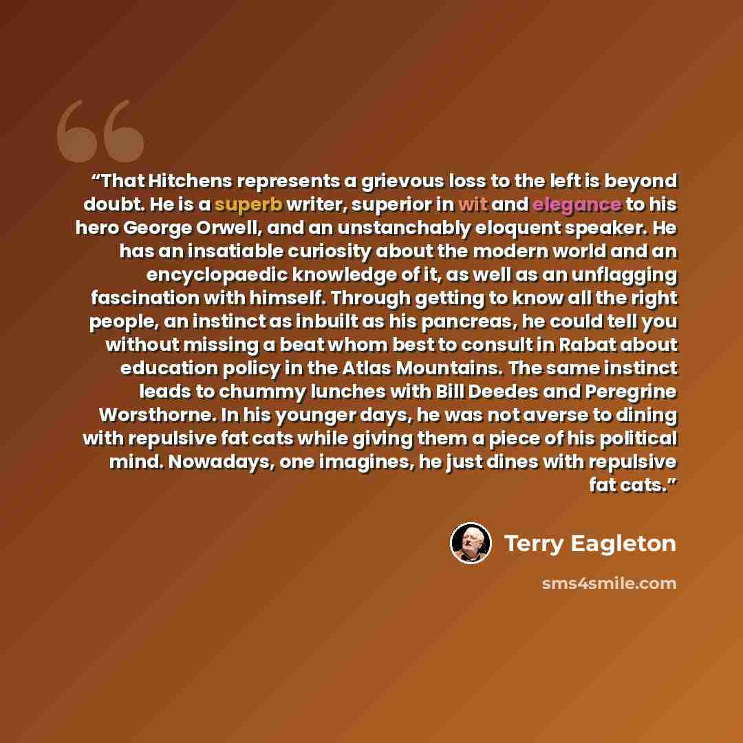 “That Hitchens represents a grievous loss to the left is beyond doubt. He is a superb writer, superior in wit and elegance to his hero George Orwell, and an unstanchably eloquent speaker. He has an insatiable curiosity about the modern world and an encyclopaedic knowledge of it, as well as an…” quote by Terry Eagleton