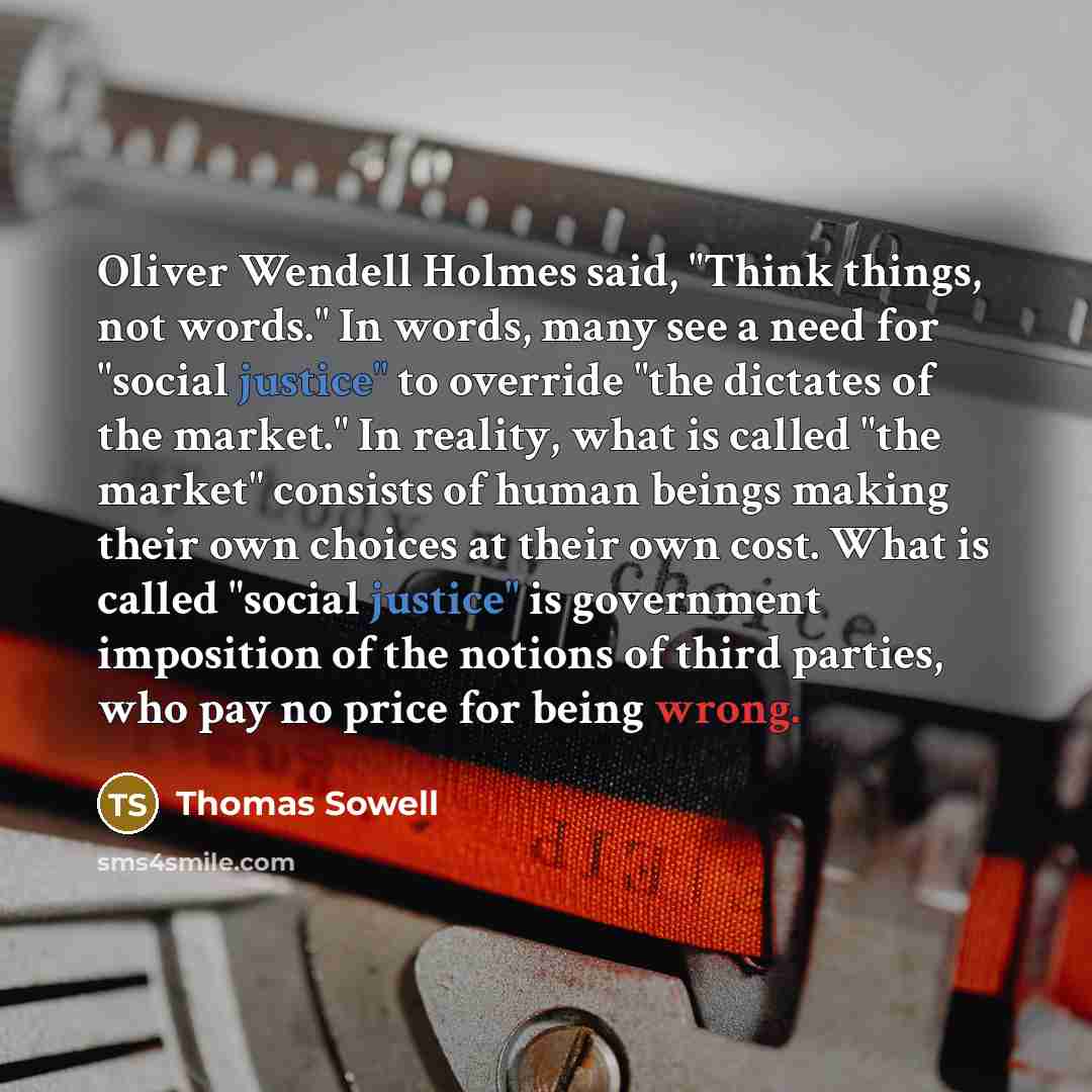 “Oliver Wendell Holmes said, "Think things, not words." In words, many see a need for "social justice" to override "the dictates of the market." In reality, what is called "the market" consists of human beings making their own choices at their own cost. What is called "social justice" is government…” quote by Thomas Sowell