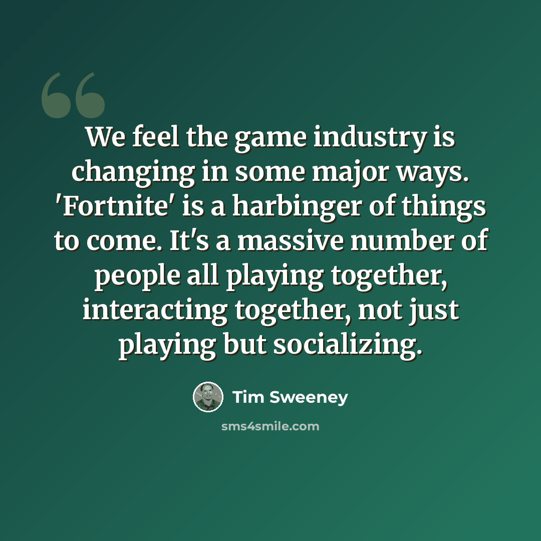 “We feel the game industry is changing in some major ways. 'Fortnite' is a harbinger of things to come. It's a massive number of people all playing together, interacting together, not just playing but socializing.” quote by Tim Sweeney