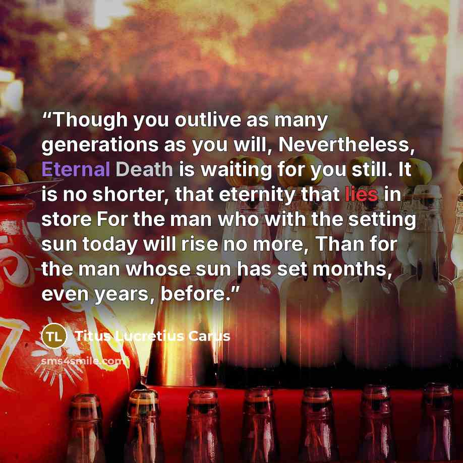“Though you outlive as many generations as you will, Nevertheless, Eternal Death is waiting for you still. It is no shorter, that eternity that lies in store For the man who with the setting sun today will rise no more, Than for the man whose sun has set months, even years, before.” quote by Titus Lucretius Carus