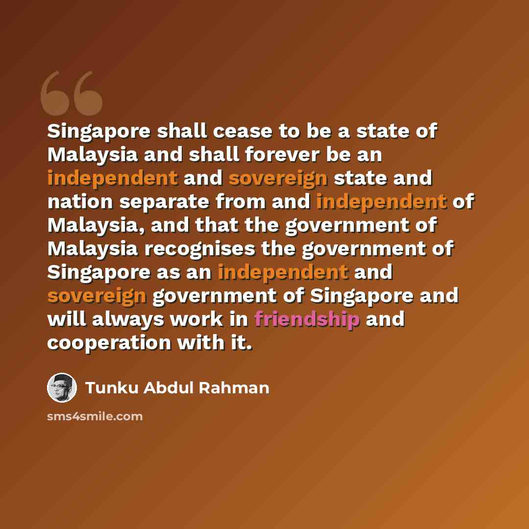 “Singapore shall cease to be a state of Malaysia and shall forever be an independent and sovereign state and nation separate from and independent of Malaysia, and that the government of Malaysia recognises the government of Singapore as an independent and sovereign government of Singapore and will…” quote by Tunku Abdul Rahman