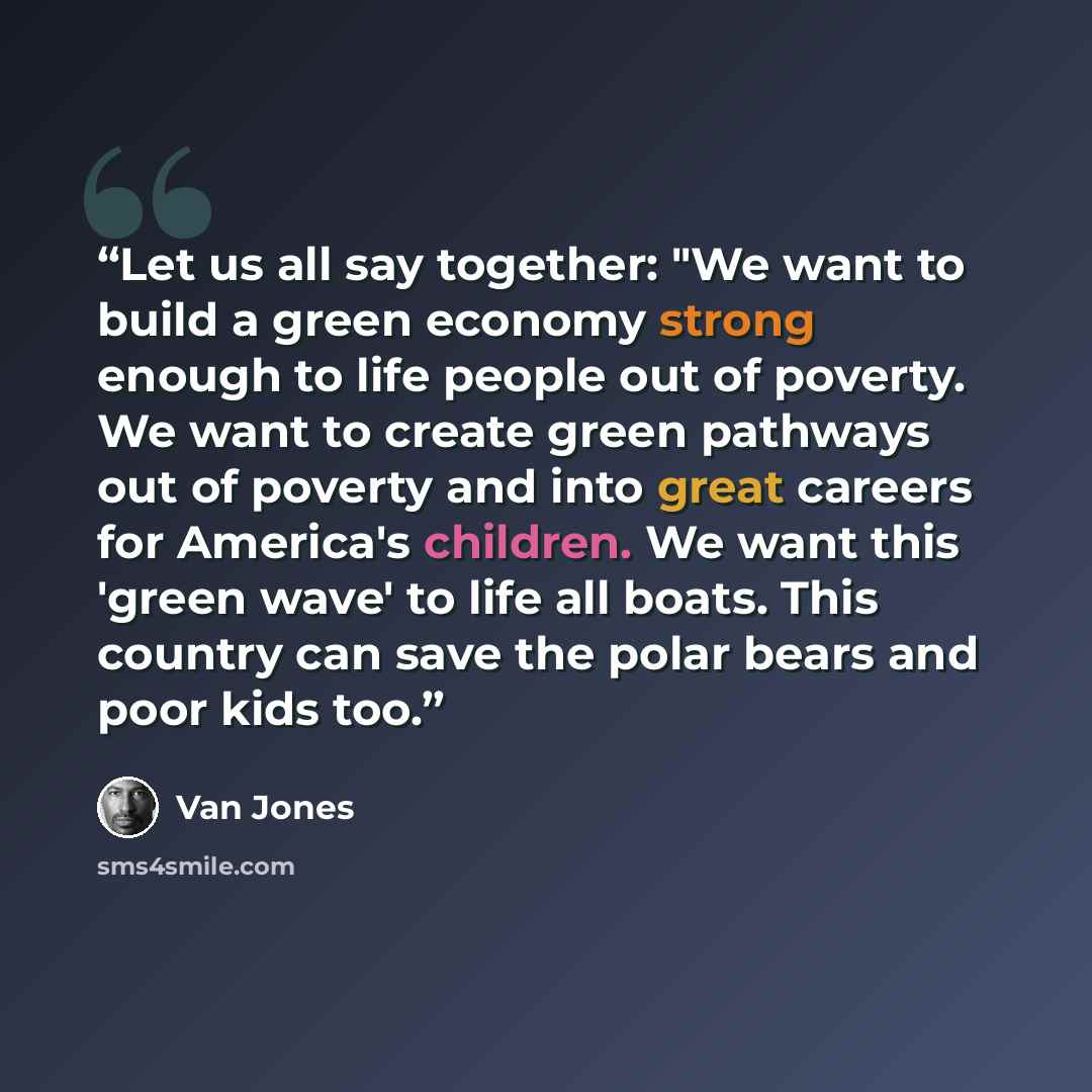 “Let us all say together: "We want to build a green economy strong enough to life people out of poverty. We want to create green pathways out of poverty and into great careers for America's children. We want this 'green wave' to life all boats. This country can save the polar bears and poor kids too.” quote by Van Jones