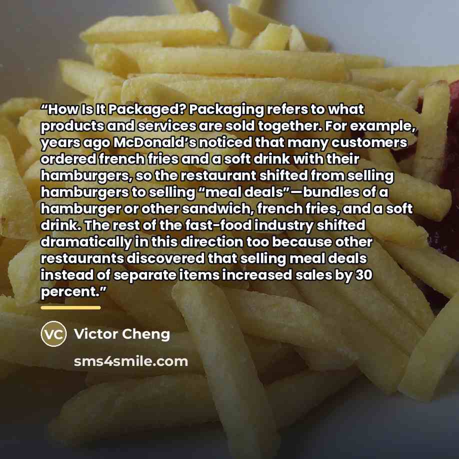 “How Is It Packaged? Packaging refers to what products and services are sold together. For example, years ago McDonald’s noticed that many customers ordered french fries and a soft drink with their hamburgers, so the restaurant shifted from selling hamburgers to selling “meal deals”—bundles of a…” quote by Victor Cheng