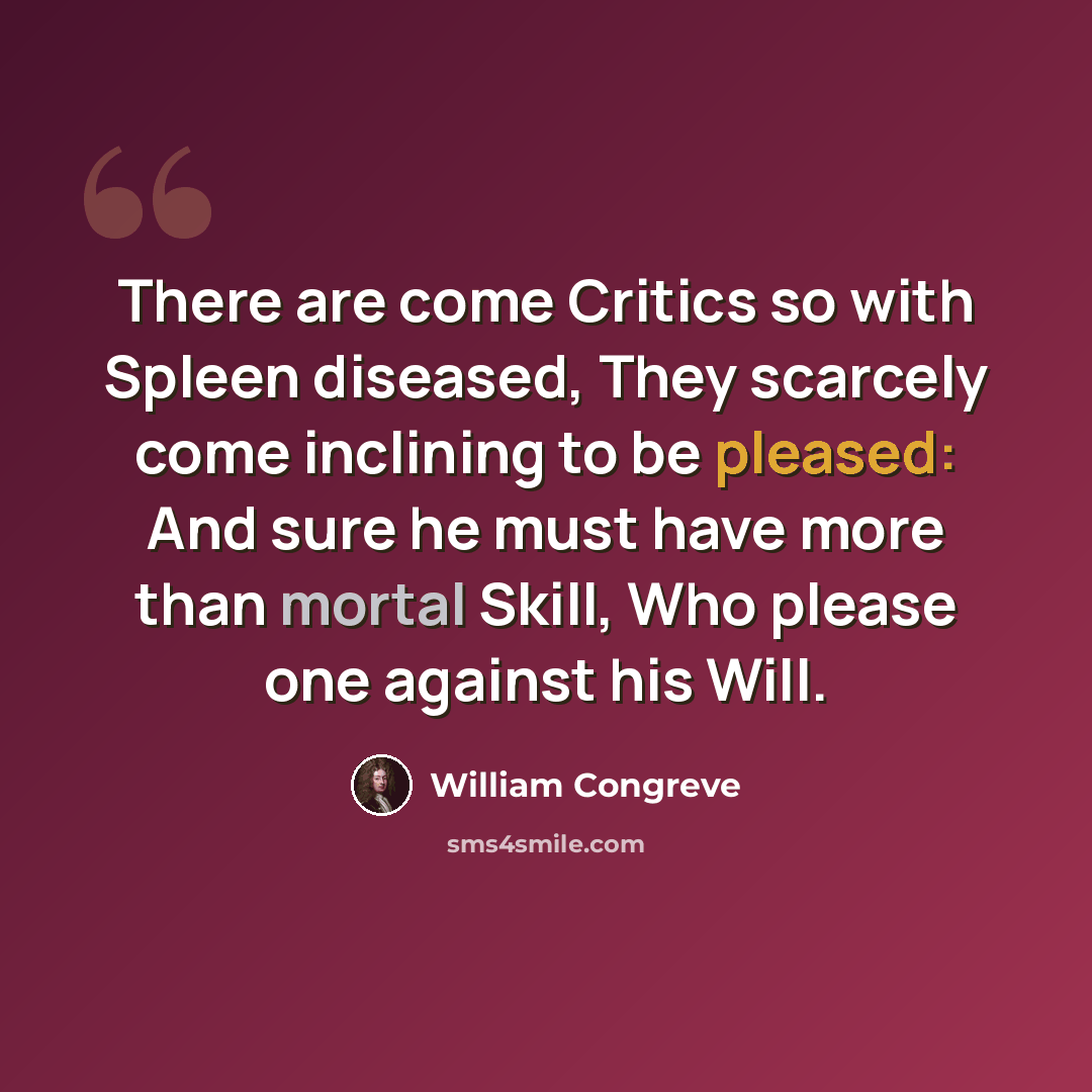 “There are come Critics so with Spleen diseased, They scarcely come inclining to be pleased: And sure he must have more than mortal Skill, Who please one against his Will.” quote by William Congreve