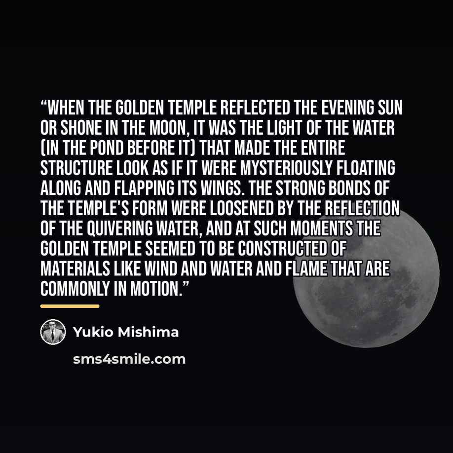 “When the Golden Temple reflected the evening sun or shone in the moon, it was the light of the water (in the pond before it) that made the entire structure look as if it were mysteriously floating along and flapping its wings. The strong bonds of the temple's form were loosened by the reflection…” quote by Yukio Mishima