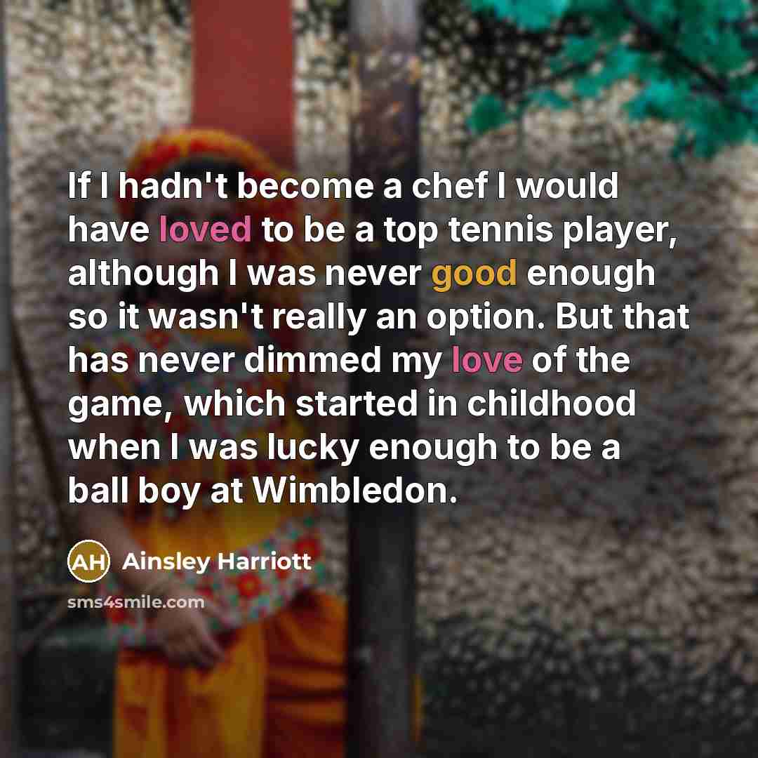 “If I hadn't become a chef I would have loved to be a top tennis player, although I was never good enough so it wasn't really an option. But that has never dimmed my love of the game, which started in childhood when I was lucky enough to be a ball boy at Wimbledon.” quote by Ainsley Harriott
