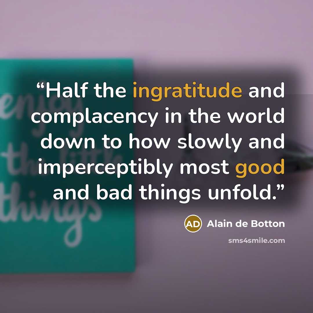“Half the ingratitude and complacency in the world down to how slowly and imperceptibly most good and bad things unfold.” quote by Alain de Botton