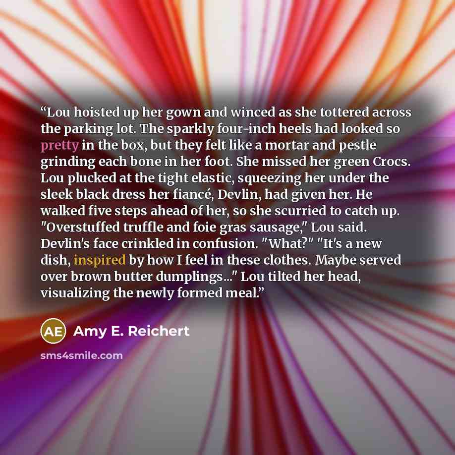 “Lou hoisted up her gown and winced as she tottered across the parking lot. The sparkly four-inch heels had looked so pretty in the box, but they felt like a mortar and pestle grinding each bone in her foot. She missed her green Crocs. Lou plucked at the tight elastic, squeezing her under the sleek…” quote by Amy E. Reichert