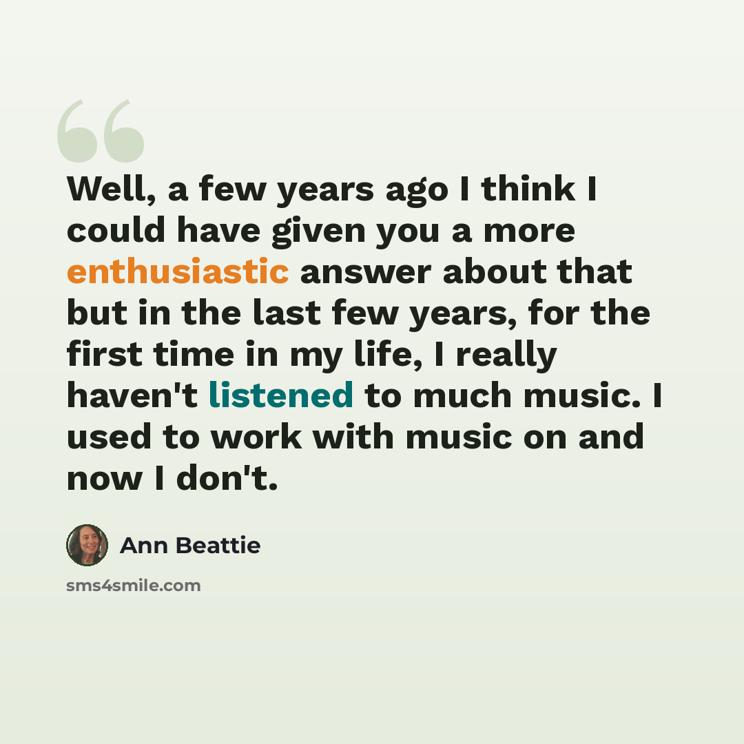 “Well, a few years ago I think I could have given you a more enthusiastic answer about that but in the last few years, for the first time in my life, I really haven't listened to much music. I used to work with music on and now I don't.” quote by Ann Beattie