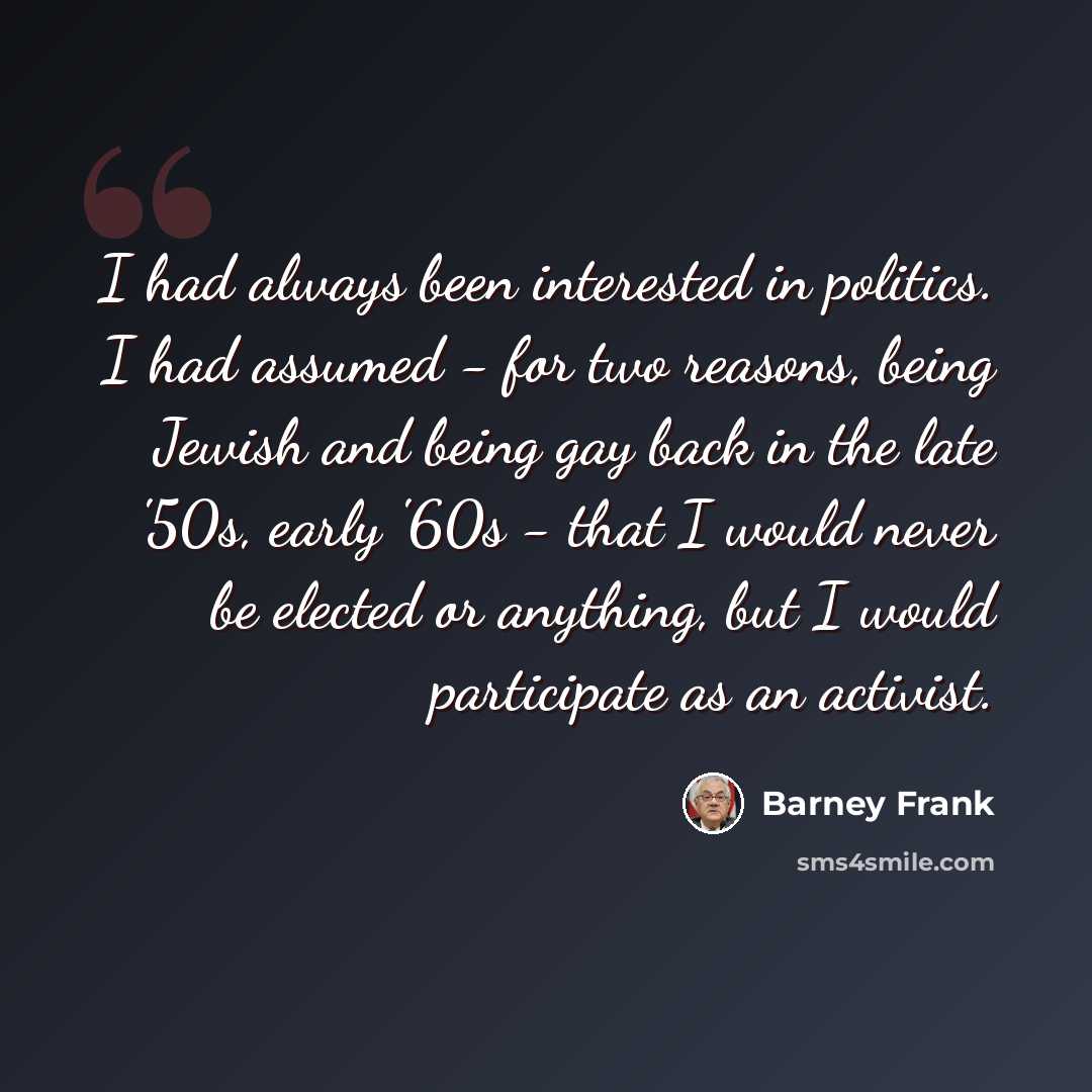 “I had always been interested in politics. I had assumed - for two reasons, being Jewish and being gay back in the late '50s, early '60s - that I would never be elected or anything, but I would participate as an activist.” quote by Barney Frank