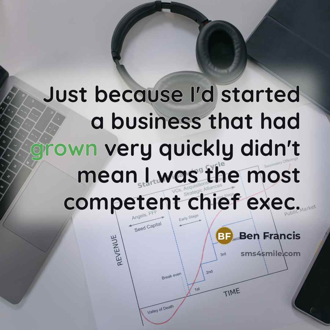 “Just because I'd started a business that had grown very quickly didn't mean I was the most competent chief exec.” quote by Ben Francis