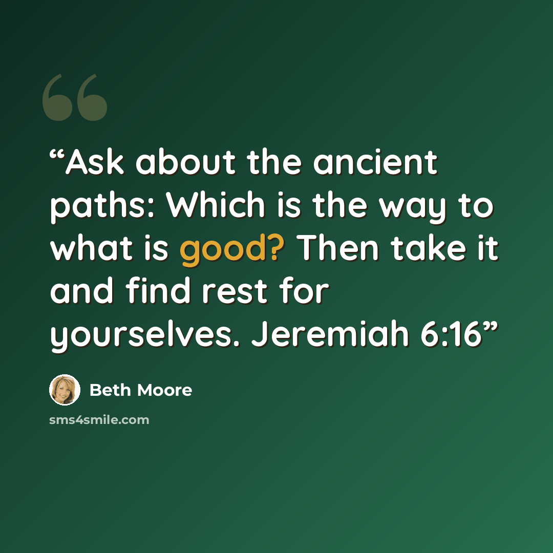 “Ask about the ancient paths: Which is the way to what is good? Then take it and find rest for yourselves. Jeremiah 6:16” quote by Beth Moore