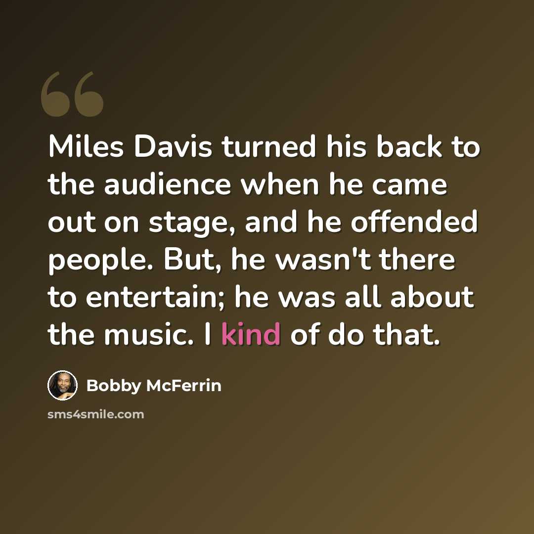 “Miles Davis turned his back to the audience when he came out on stage, and he offended people. But, he wasn't there to entertain; he was all about the music. I kind of do that.” quote by Bobby McFerrin