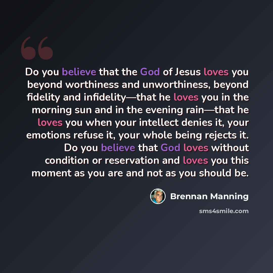 “Do you believe that the God of Jesus loves you beyond worthiness and unworthiness, beyond fidelity and infidelity—that he loves you in the morning sun and in the evening rain—that he loves you when your intellect denies it, your emotions refuse it, your whole being rejects it. Do you believe that…” quote by Brennan Manning