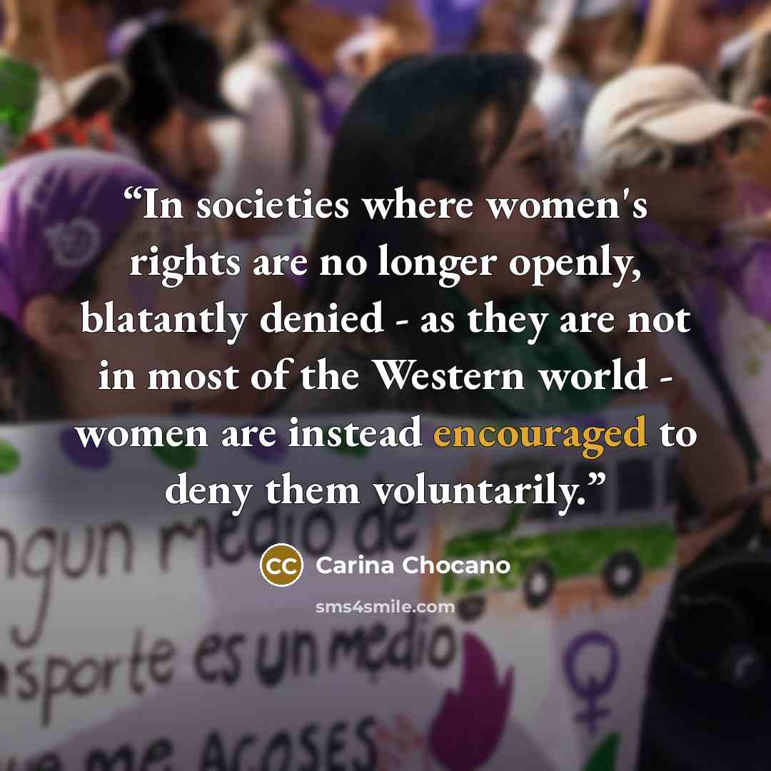 “In societies where women's rights are no longer openly, blatantly denied - as they are not in most of the Western world - women are instead encouraged to deny them voluntarily.” quote by Carina Chocano