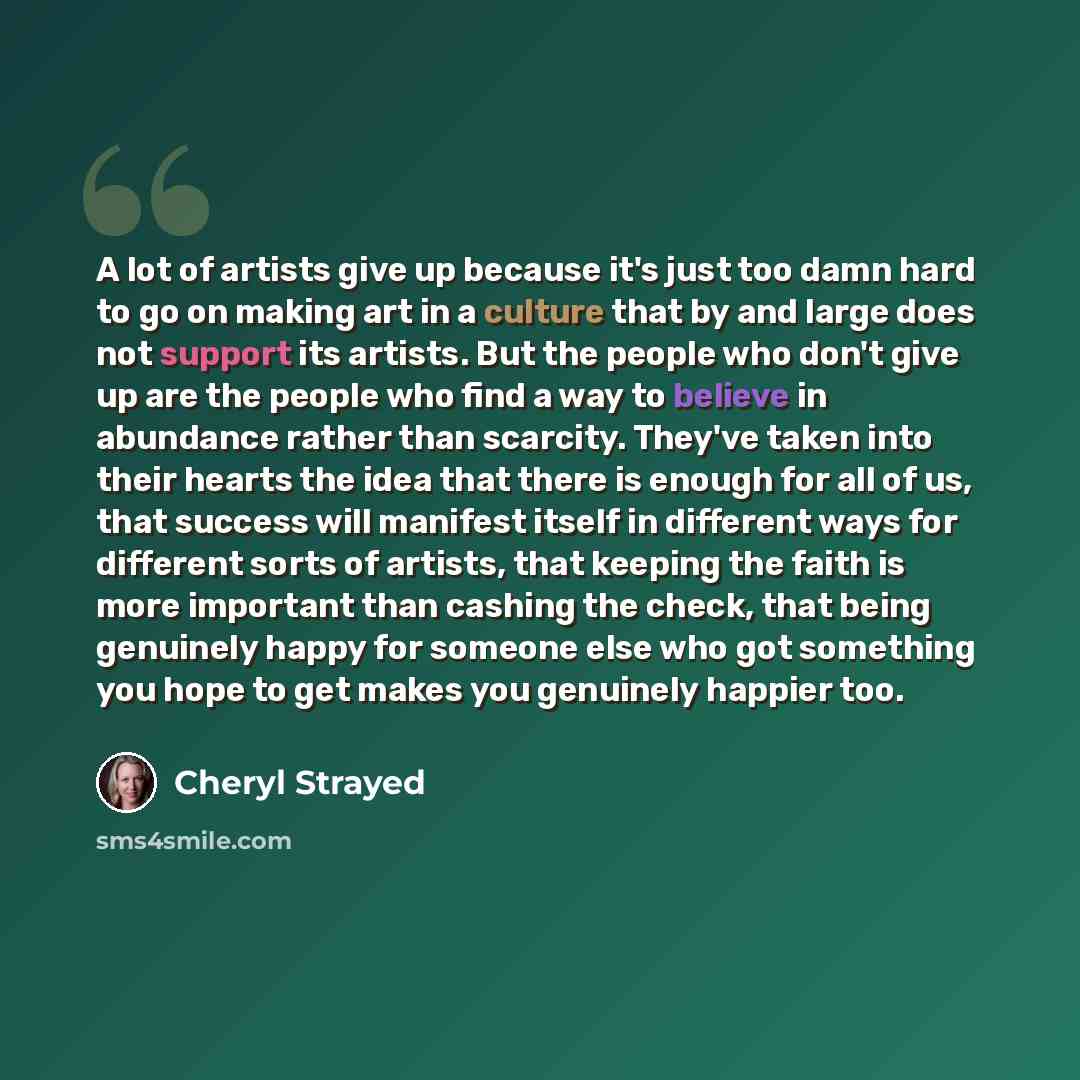 “A lot of artists give up because it's just too damn hard to go on making art in a culture that by and large does not support its artists. But the people who don't give up are the people who find a way to believe in abundance rather than scarcity. They've taken into their hearts the idea that there…” quote by Cheryl Strayed