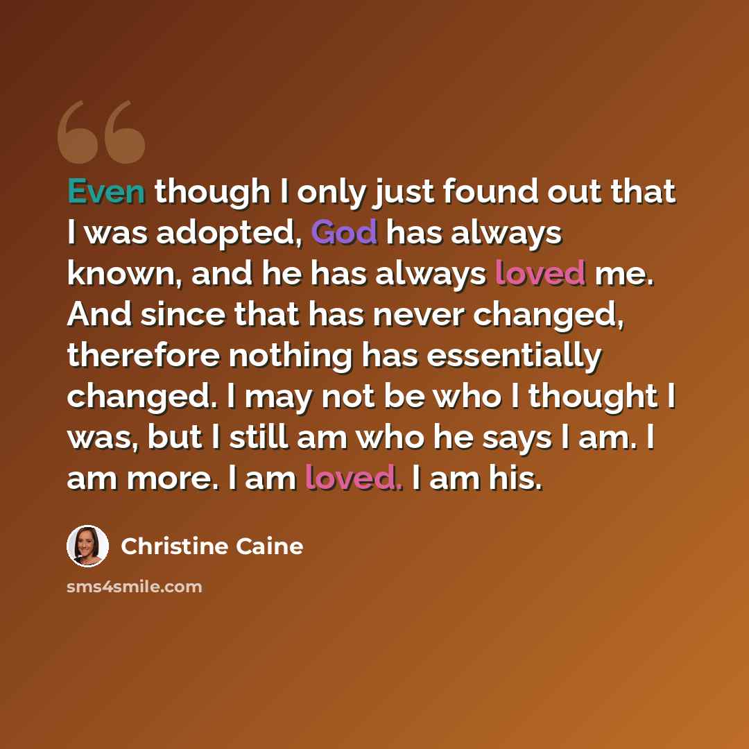 “Even though I only just found out that I was adopted, God has always known, and he has always loved me. And since that has never changed, therefore nothing has essentially changed. I may not be who I thought I was, but I still am who he says I am. I am more. I am loved. I am his.” quote by Christine Caine