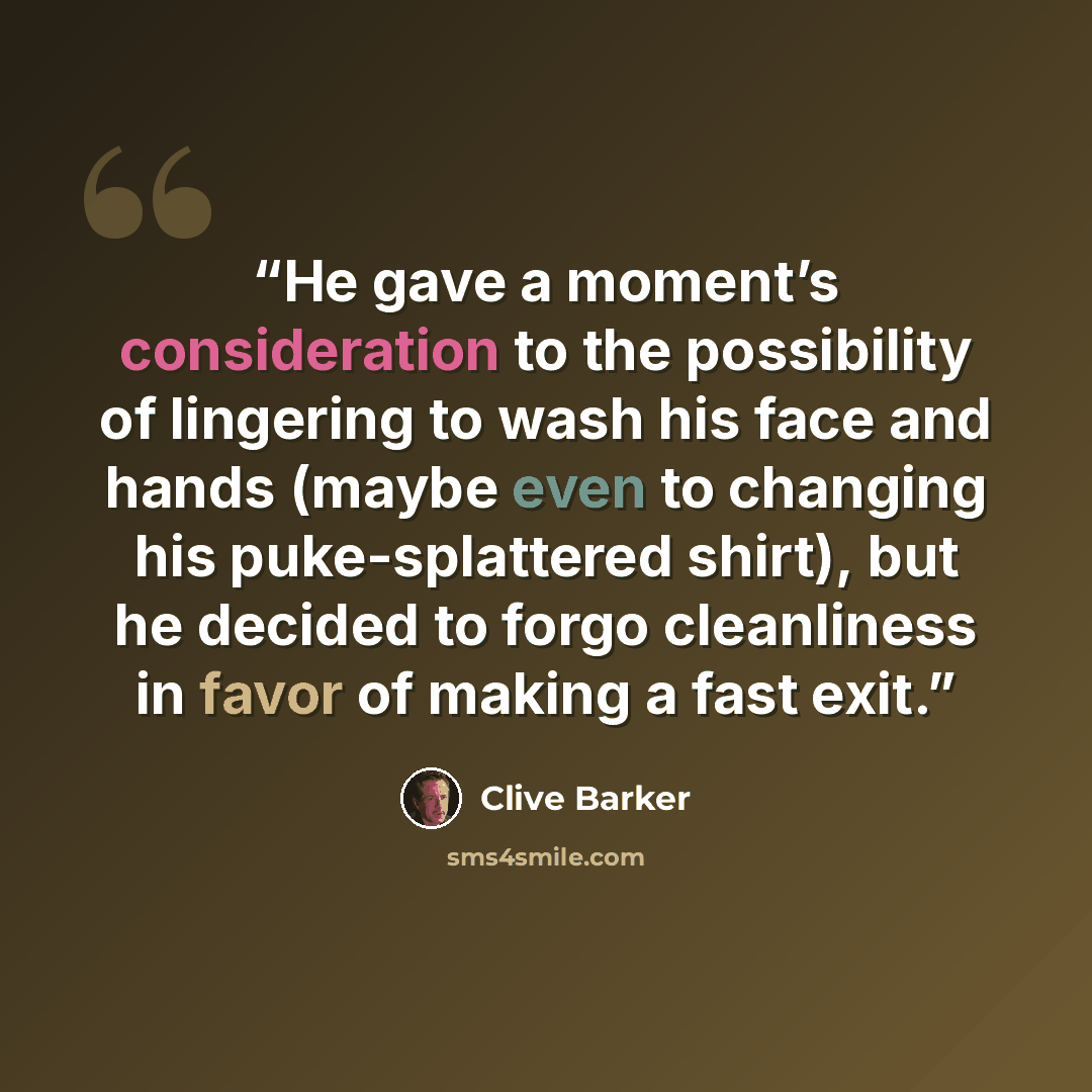 “He gave a moment’s consideration to the possibility of lingering to wash his face and hands (maybe even to changing his puke-splattered shirt), but he decided to forgo cleanliness in favor of making a fast exit.” quote by Clive Barker