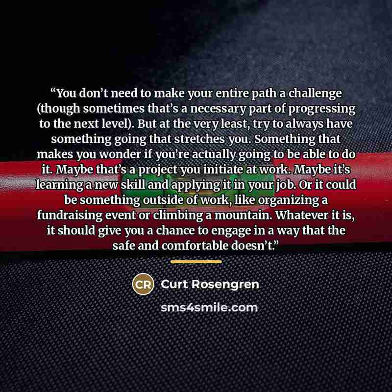 “You don’t need to make your entire path a challenge (though sometimes that’s a necessary part of progressing to the next level). But at the very least, try to always have something going that stretches you. Something that makes you wonder if you’re actually going to be able to do it. Maybe that’s…” quote by Curt Rosengren
