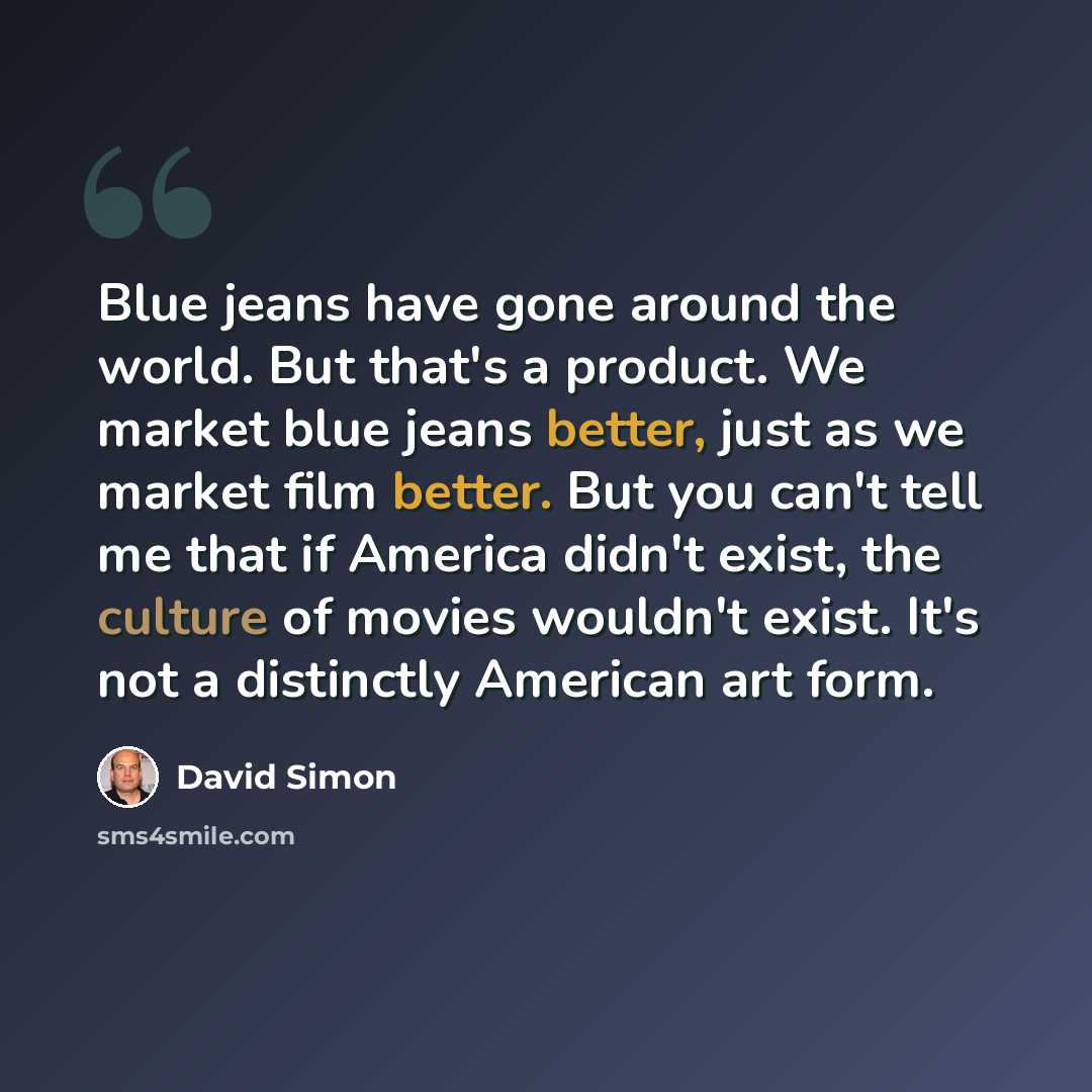 “Blue jeans have gone around the world. But that's a product. We market blue jeans better, just as we market film better. But you can't tell me that if America didn't exist, the culture of movies wouldn't exist. It's not a distinctly American art form.” quote by David Simon