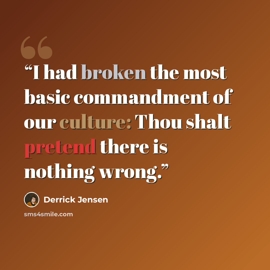 “I had broken the most basic commandment of our culture: Thou shalt pretend there is nothing wrong.” quote by Derrick Jensen