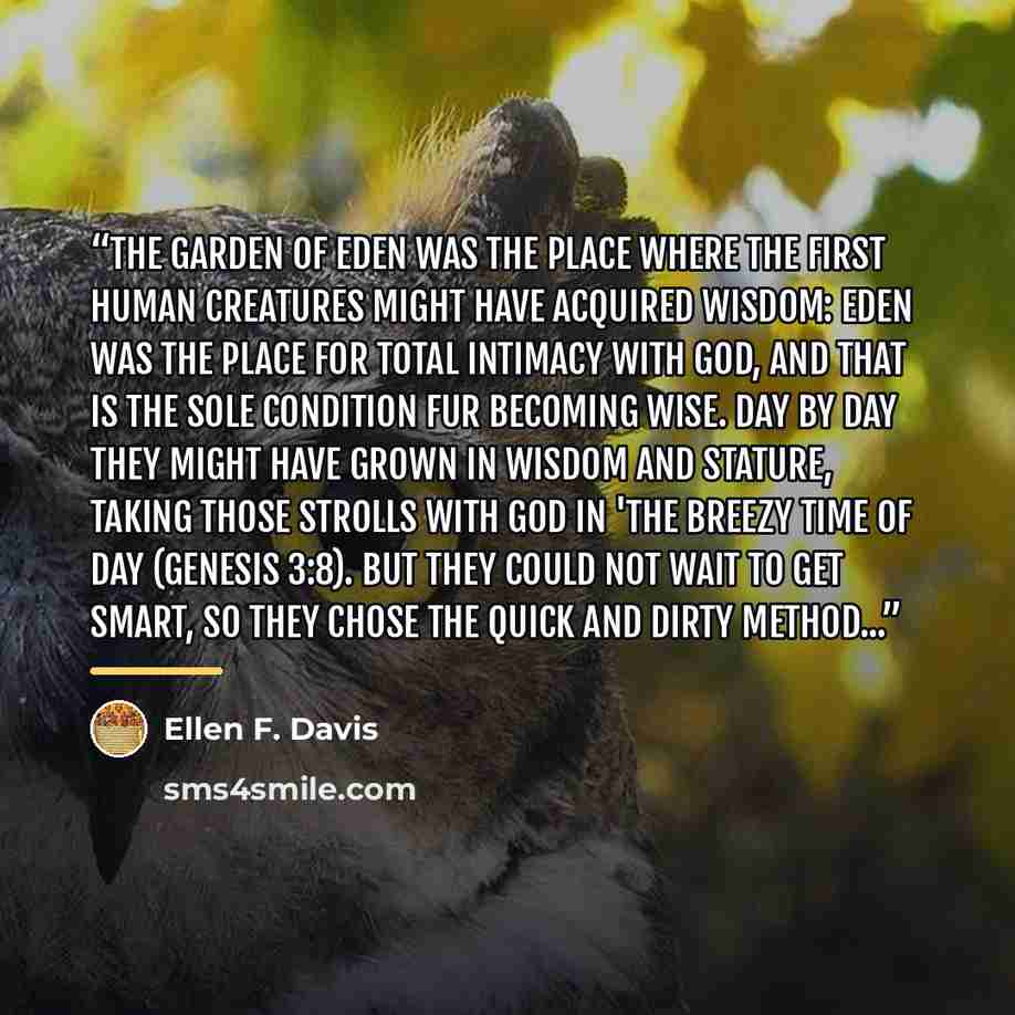 “The Garden of Eden was the place where the first human creatures might have acquired wisdom: Eden was the place for total intimacy with God, and that is the sole condition fur becoming wise. Day by day they might have grown in wisdom and stature, taking those strolls with God in 'the breezy time…” quote by Ellen F. Davis