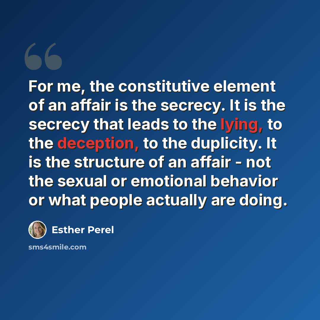 “For me, the constitutive element of an affair is the secrecy. It is the secrecy that leads to the lying, to the deception, to the duplicity. It is the structure of an affair - not the sexual or emotional behavior or what people actually are doing.” quote by Esther Perel