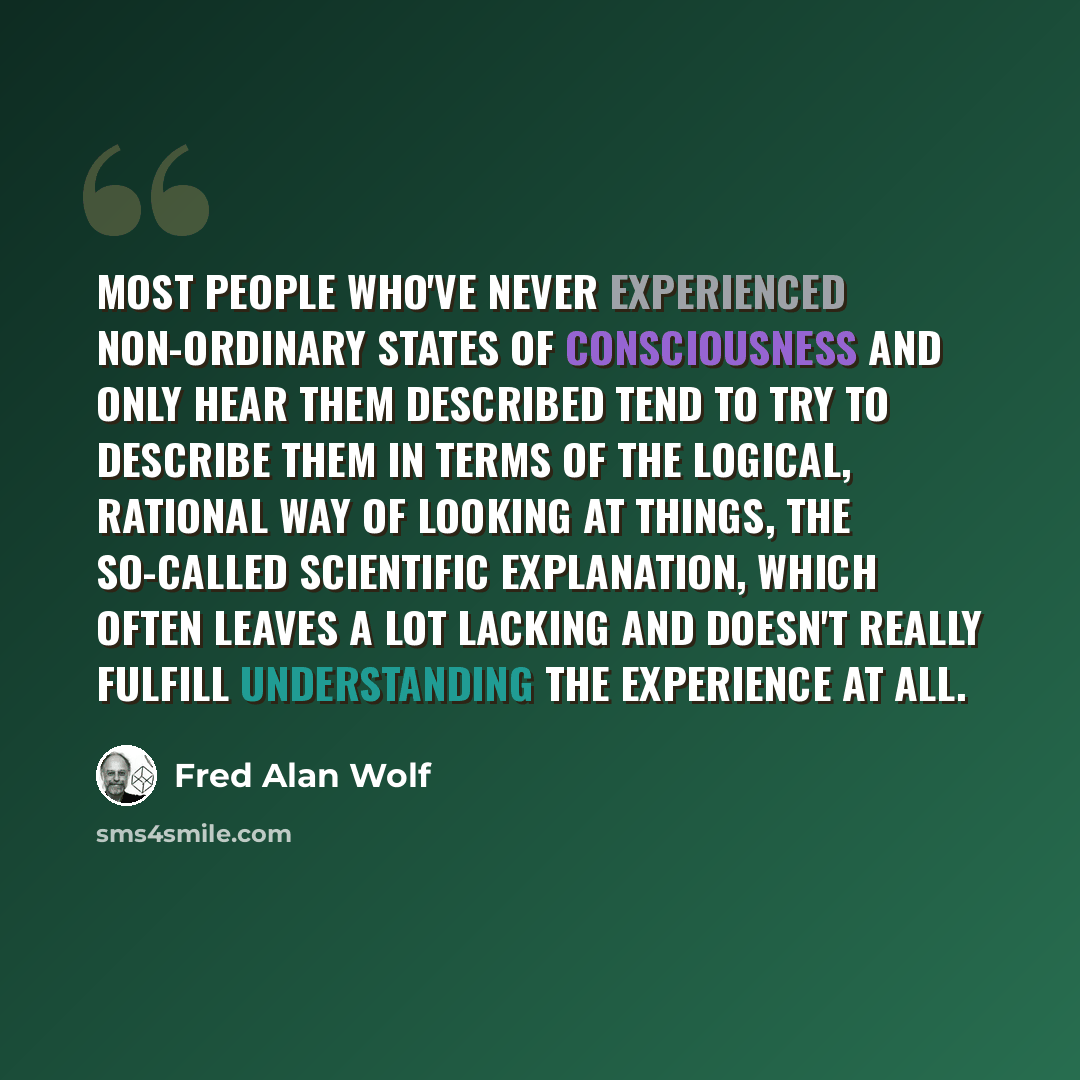 “Most people who've never experienced non-ordinary states of consciousness and only hear them described tend to try to describe them in terms of the logical, rational way of looking at things, the so-called scientific explanation, which often leaves a lot lacking and doesn't really fulfill…” quote by Fred Alan Wolf