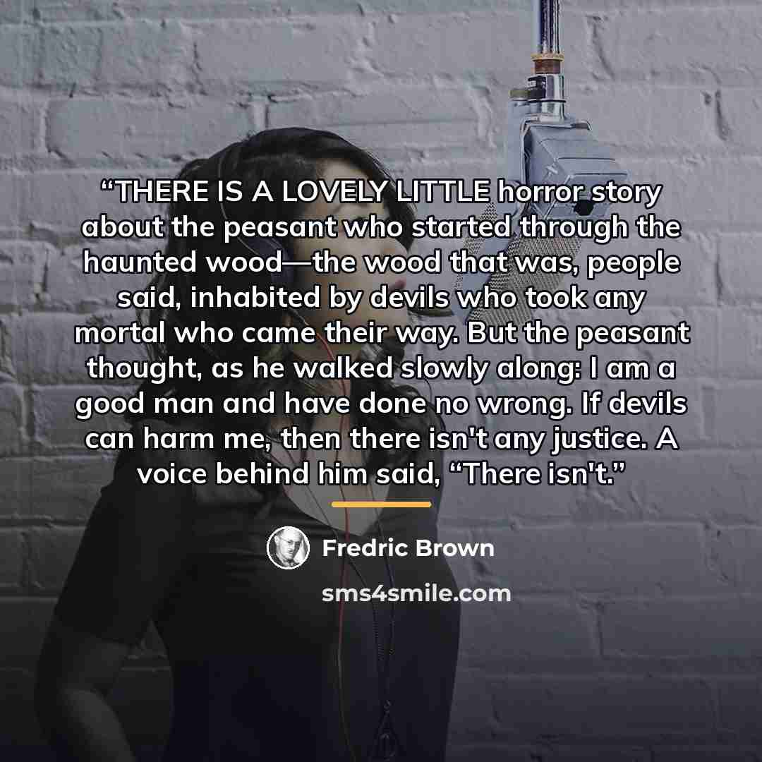 “THERE IS A LOVELY LITTLE horror story about the peasant who started through the haunted wood—the wood that was, people said, inhabited by devils who took any mortal who came their way. But the peasant thought, as he walked slowly along: I am a good man and have done no wrong. If devils can harm…” quote by Fredric Brown